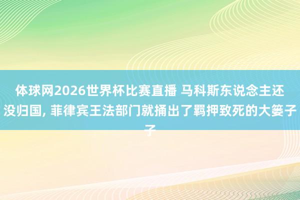体球网2026世界杯比赛直播 马科斯东说念主还没归国, 菲律宾王法部门就捅出了羁押致死的大篓子