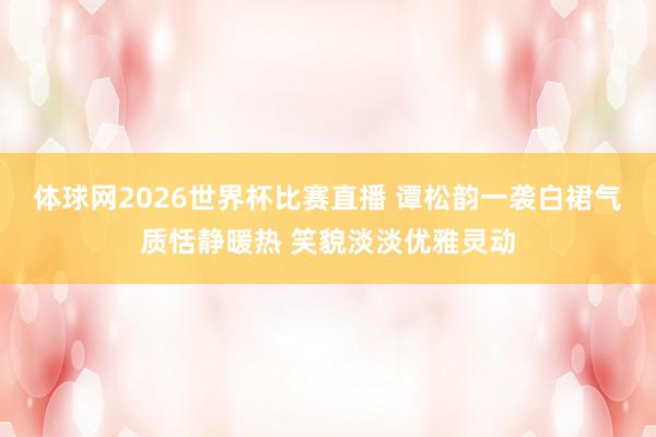 体球网2026世界杯比赛直播 谭松韵一袭白裙气质恬静暖热 笑貌淡淡优雅灵动