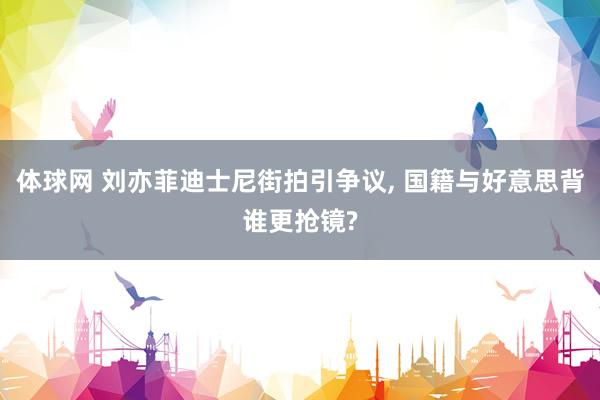 体球网 刘亦菲迪士尼街拍引争议, 国籍与好意思背谁更抢镜?