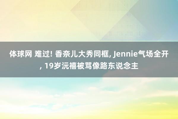体球网 难过! 香奈儿大秀同框, Jennie气场全开, 19岁沅禧被骂像路东说念主