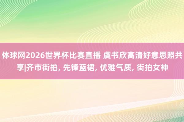 体球网2026世界杯比赛直播 虞书欣高清好意思照共享|齐市街拍, 先锋蓝裙, 优雅气质, 街拍女神