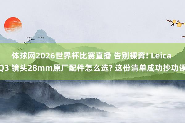 体球网2026世界杯比赛直播 告别裸奔! Leica Q3 镜头28mm原厂配件怎么选? 这份清单成功抄功课