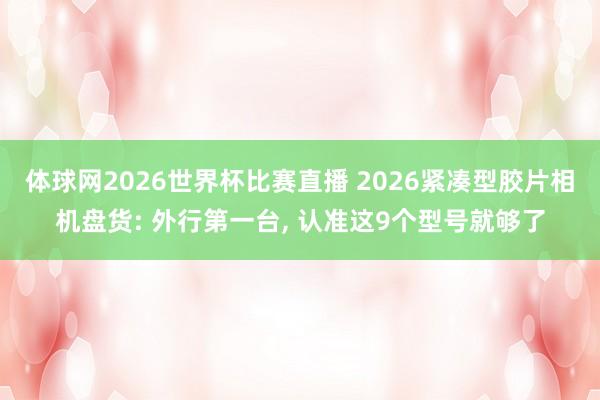 体球网2026世界杯比赛直播 2026紧凑型胶片相机盘货: 外行第一台, 认准这9个型号就够了