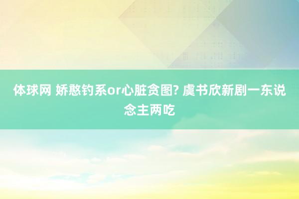 体球网 娇憨钓系or心脏贪图? 虞书欣新剧一东说念主两吃