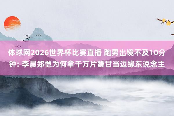 体球网2026世界杯比赛直播 跑男出镜不及10分钟: 李晨郑恺为何拿千万片酬甘当边缘东说念主