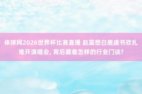 体球网2026世界杯比赛直播 赵露想白鹿虞书欣扎堆开演唱会, 背后藏着怎样的行业门谈?