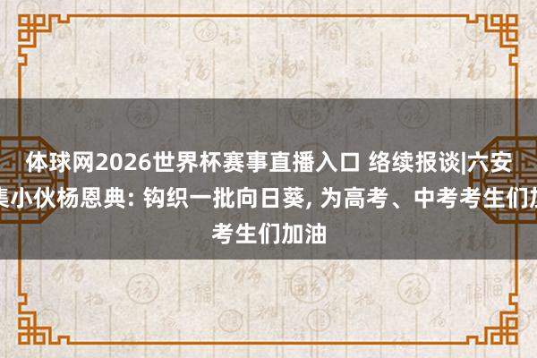 体球网2026世界杯赛事直播入口 络续报谈|六安叶集小伙杨恩典: 钩织一批向日葵, 为高考、中考考生们加油