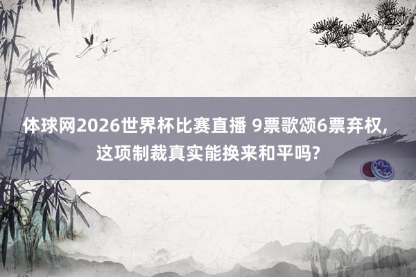 体球网2026世界杯比赛直播 9票歌颂6票弃权, 这项制裁真实能换来和平吗?