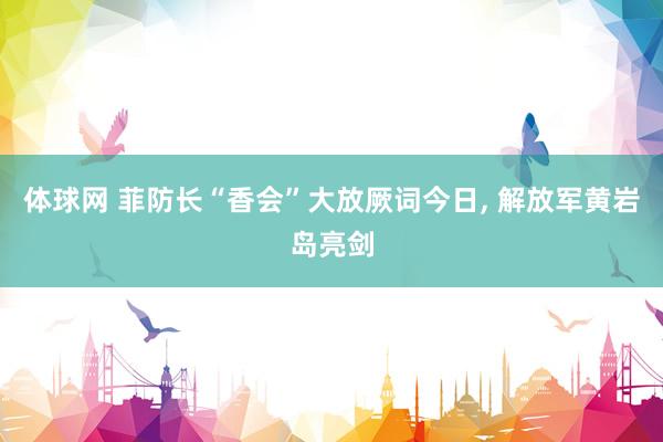 体球网 菲防长“香会”大放厥词今日, 解放军黄岩岛亮剑