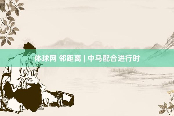 体球网 邻距离 | 中马配合进行时