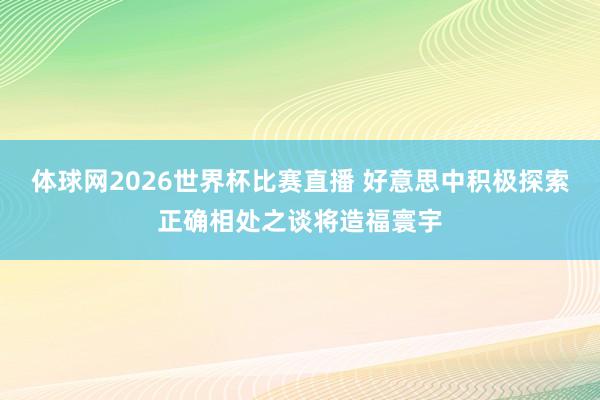 体球网2026世界杯比赛直播 好意思中积极探索正确相处之谈将造福寰宇