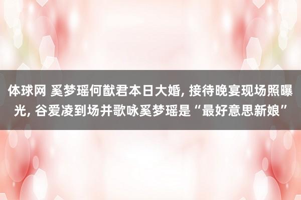 体球网 奚梦瑶何猷君本日大婚, 接待晚宴现场照曝光, 谷爱凌到场并歌咏奚梦瑶是“最好意思新娘”