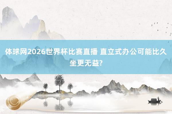体球网2026世界杯比赛直播 直立式办公可能比久坐更无益?