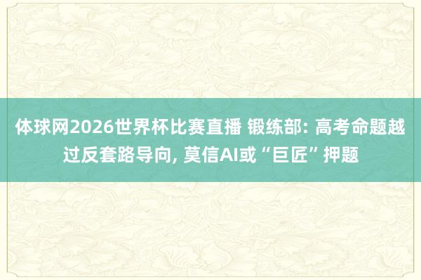体球网2026世界杯比赛直播 锻练部: 高考命题越过反套路导向, 莫信AI或“巨匠”押题