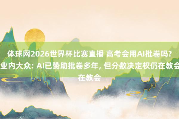 体球网2026世界杯比赛直播 高考会用AI批卷吗? 业内大众: AI已赞助批卷多年, 但分数决定权仍在教会