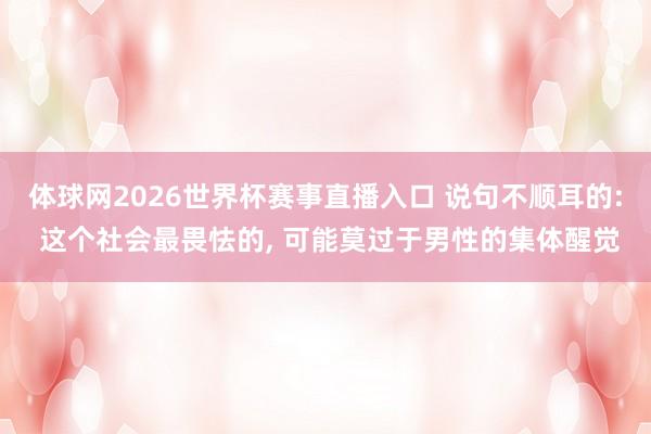 体球网2026世界杯赛事直播入口 说句不顺耳的: 这个社会最畏怯的, 可能莫过于男性的集体醒觉