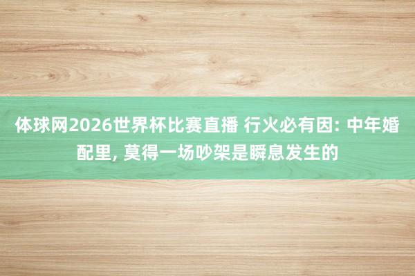 体球网2026世界杯比赛直播 行火必有因: 中年婚配里, 莫得一场吵架是瞬息发生的