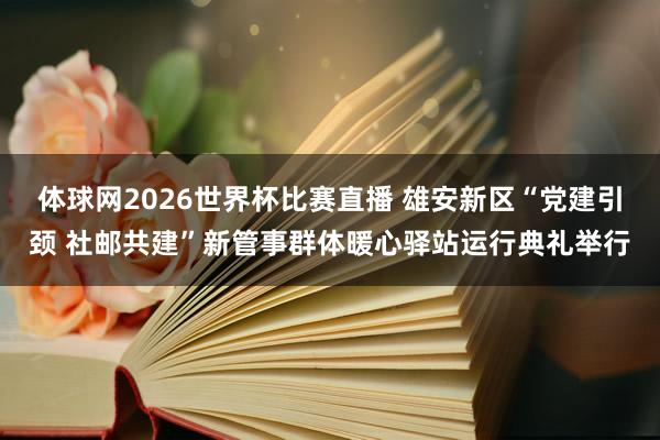 体球网2026世界杯比赛直播 雄安新区“党建引颈 社邮共建”新管事群体暖心驿站运行典礼举行