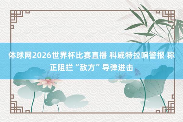 体球网2026世界杯比赛直播 科威特拉响警报 称正阻拦“敌方”导弹进击