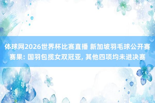 体球网2026世界杯比赛直播 新加坡羽毛球公开赛赛果: 国羽包揽女双冠亚, 其他四项均未进决赛