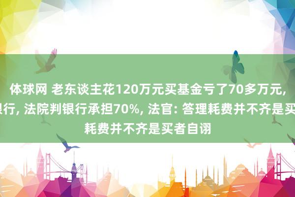 体球网 老东谈主花120万元买基金亏了70多万元, 告状银行, 法院判银行承担70%, 法官: 答理耗费并不齐是买者自诩