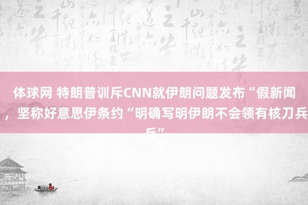 体球网 特朗普训斥CNN就伊朗问题发布“假新闻”，坚称好意思伊条约“明确写明伊朗不会领有核刀兵”