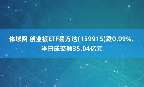 体球网 创业板ETF易方达(159915)跌0.99%, 半日成交额35.04亿元