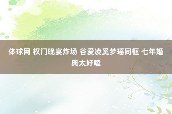体球网 权门晚宴炸场 谷爱凌奚梦瑶同框 七年婚典太好嗑