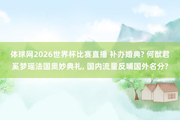 体球网2026世界杯比赛直播 补办婚典? 何猷君奚梦瑶法国奥妙典礼, 国内流量反哺国外名分?