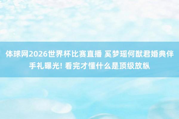 体球网2026世界杯比赛直播 奚梦瑶何猷君婚典伴手礼曝光! 看完才懂什么是顶级放纵