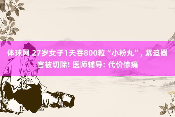体球网 27岁女子1天吞800粒“小粉丸”, 紧迫器官被切除! 医师辅导: 代价惨痛