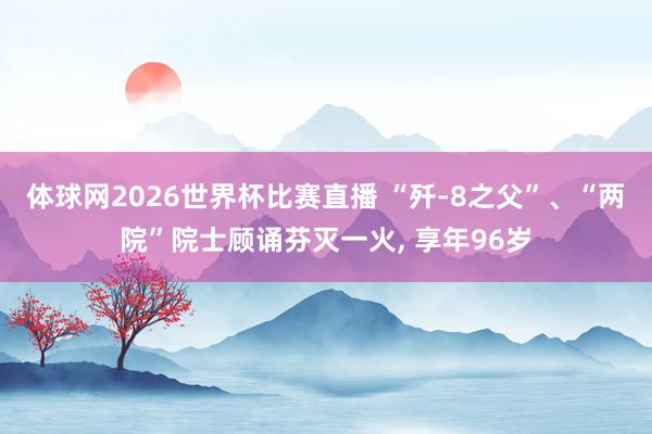体球网2026世界杯比赛直播 “歼-8之父”、“两院”院士顾诵芬灭一火, 享年96岁