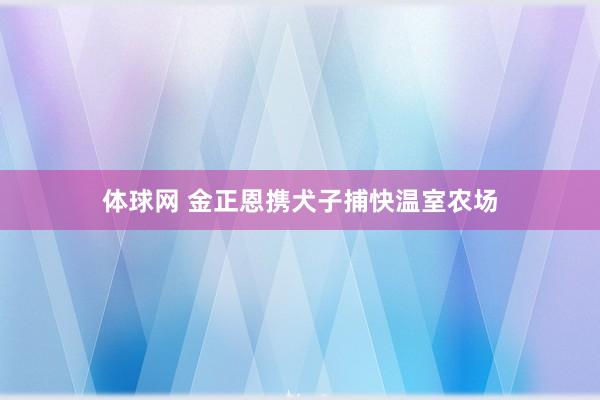 体球网 金正恩携犬子捕快温室农场