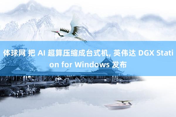 体球网 把 AI 超算压缩成台式机, 英伟达 DGX Station for Windows 发布