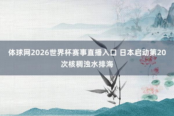体球网2026世界杯赛事直播入口 日本启动第20次核稠浊水排海