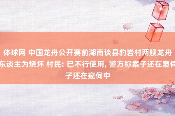 体球网 中国龙舟公开赛前湖南谈县豹岩村两艘龙舟被东谈主为烧坏 村民: 已不行使用, 警方称案子还在窥伺中