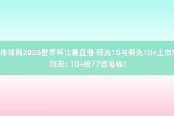 体球网2026世界杯比赛直播 领克10与领克10+上市! 网友: 10+给77度电板?