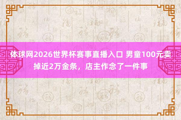 体球网2026世界杯赛事直播入口 男童100元卖掉近2万金条，店主作念了一件事
