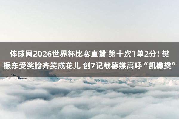 体球网2026世界杯比赛直播 第十次1单2分! 樊振东受奖脸齐笑成花儿 创7记载德媒高呼“凯撒樊”