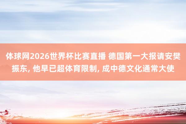 体球网2026世界杯比赛直播 德国第一大报请安樊振东, 他早已超体育限制, 成中德文化通常大使