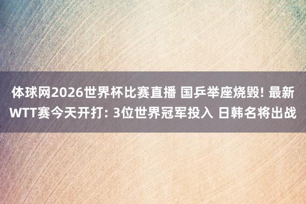 体球网2026世界杯比赛直播 国乒举座烧毁! 最新WTT赛今天开打: 3位世界冠军投入 日韩名将出战