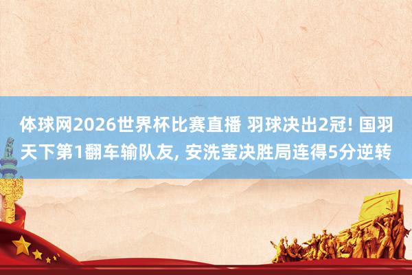 体球网2026世界杯比赛直播 羽球决出2冠! 国羽天下第1翻车输队友, 安洗莹决胜局连得5分逆转