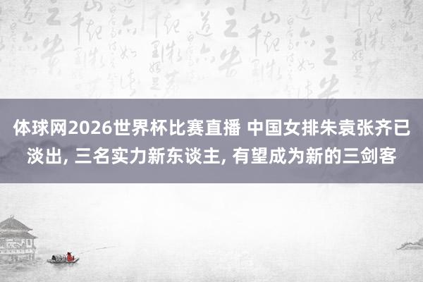 体球网2026世界杯比赛直播 中国女排朱袁张齐已淡出, 三名实力新东谈主, 有望成为新的三剑客