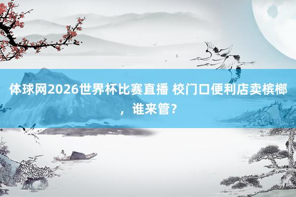 体球网2026世界杯比赛直播 校门口便利店卖槟榔，谁来管？