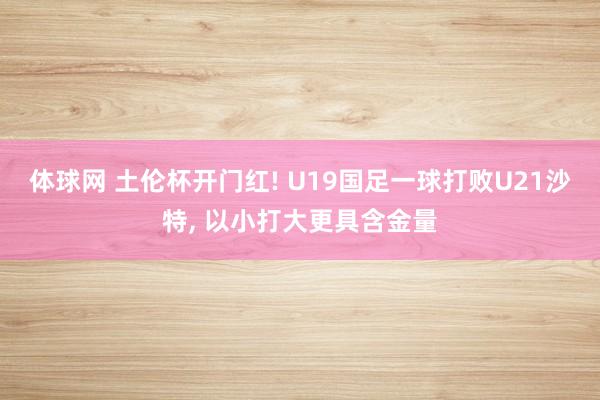 体球网 土伦杯开门红! U19国足一球打败U21沙特, 以小打大更具含金量