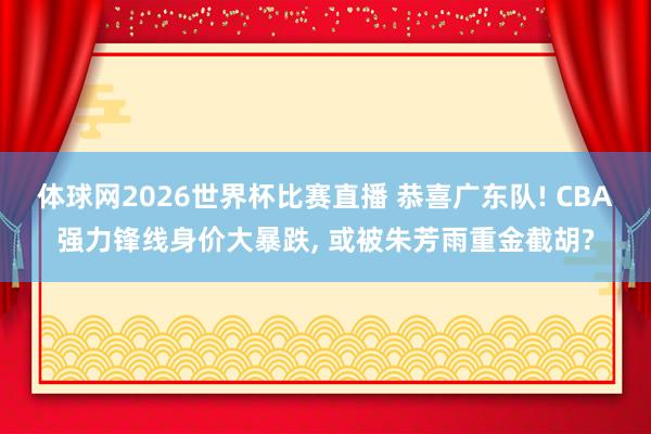 体球网2026世界杯比赛直播 恭喜广东队! CBA强力锋线身价大暴跌, 或被朱芳雨重金截胡?