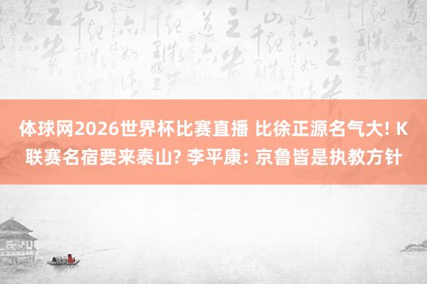 体球网2026世界杯比赛直播 比徐正源名气大! K联赛名宿要来泰山? 李平康: 京鲁皆是执教方针