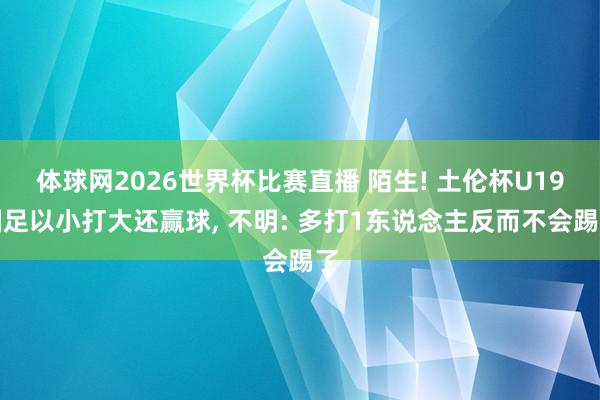 体球网2026世界杯比赛直播 陌生! 土伦杯U19国足以小打大还赢球, 不明: 多打1东说念主反而不会踢了