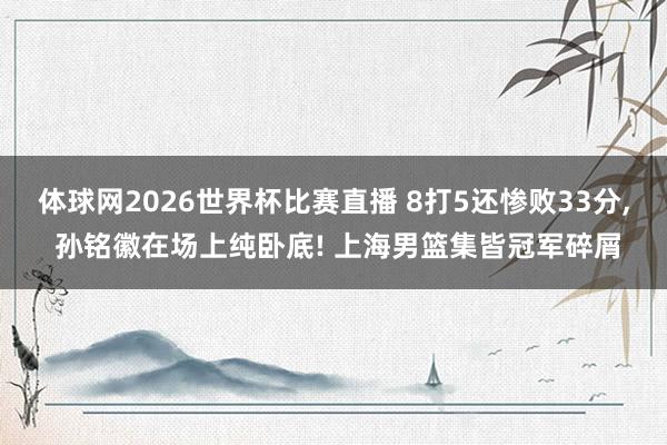 体球网2026世界杯比赛直播 8打5还惨败33分, 孙铭徽在场上纯卧底! 上海男篮集皆冠军碎屑