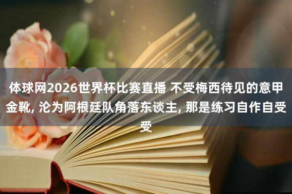 体球网2026世界杯比赛直播 不受梅西待见的意甲金靴, 沦为阿根廷队角落东谈主, 那是练习自作自受